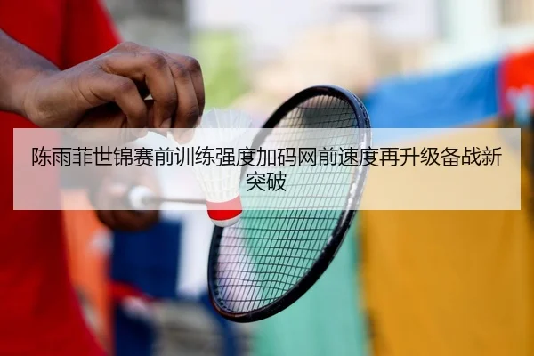 陈雨菲世锦赛前训练强度加码网前速度再升级备战新突破