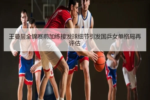 王曼昱全锦赛前加练接发球细节引发国乒女单格局再评估