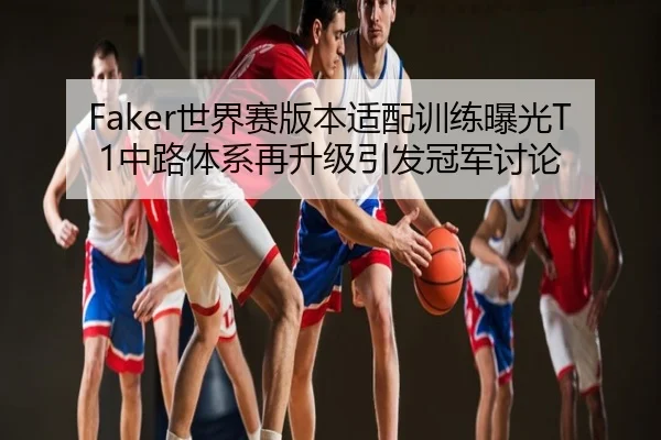 Faker世界赛版本适配训练曝光T1中路体系再升级引发冠军讨论