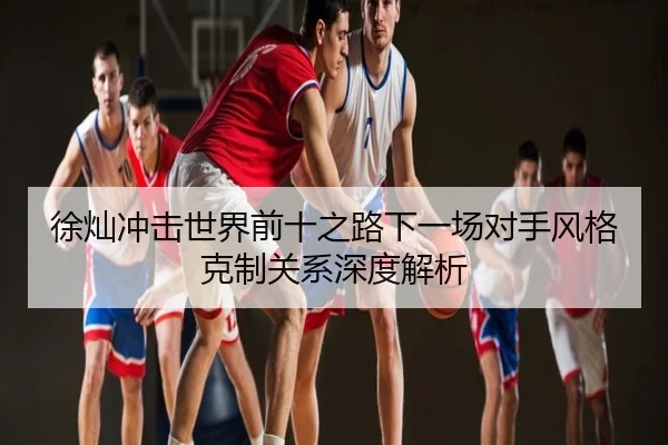 徐灿冲击世界前十之路下一场对手风格克制关系深度解析